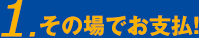 1.その場でお支払！